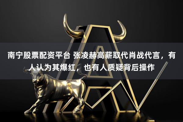 南宁股票配资平台 张凌赫高薪取代肖战代言，有人认为其爆红，也有人质疑背后操作