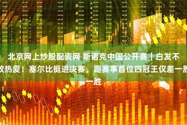 北京网上炒股配资网 斯诺克中国公开赛｜白发不改热爱！塞尔比挺进决赛，距赛事首位四冠王仅差一胜