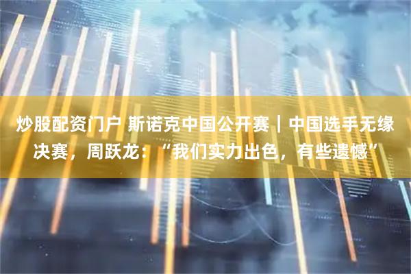 炒股配资门户 斯诺克中国公开赛｜中国选手无缘决赛，周跃龙：“我们实力出色，有些遗憾”