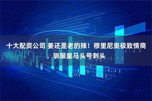 十大配资公司 姜还是老的辣！穆里尼奥极致情商，驯服皇马头号刺头