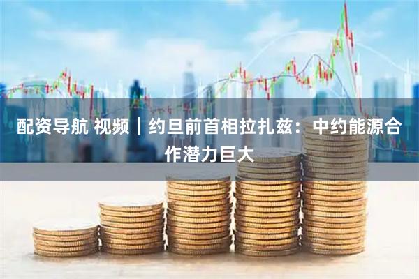 配资导航 视频｜约旦前首相拉扎兹：中约能源合作潜力巨大