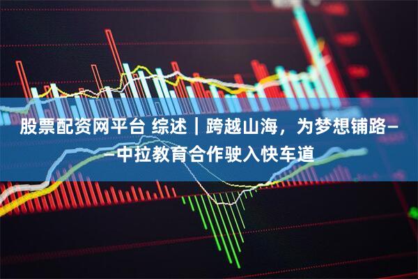 股票配资网平台 综述｜跨越山海，为梦想铺路——中拉教育合作驶入快车道